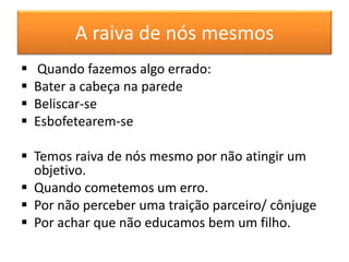 A raiva de nós mesmos
 Quando fazemos algo errado:
 Bater a cabeça na parede
 Beliscar-se
 Esbofetearem-se
 Temos raiva de nós mesmo por não atingir um
objetivo.
 Quando cometemos um erro.
 Por não perceber uma traição parceiro/ cônjuge
 Por achar que não educamos bem um filho.
 