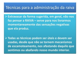 Técnicas para a administração da raiva
Extravasar da forma sugerida, em geral, não nos
faz pensar a RAIVA – serve para nos livrarmos
momentaneamente das sensações negativas
que ela produz.
Todas as técnicas podem ser úteis e devem ser
usadas, desde que não se tornem mecanismos
de escamoteamento, nos afastando daquilo que
sentimos ou abafando nosso mundo interior.
 