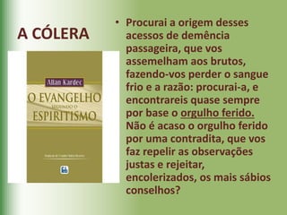 • Procurai a origem desses
acessos de demência
passageira, que vos
assemelham aos brutos,
fazendo-vos perder o sangue
frio e a razão: procurai-a, e
encontrareis quase sempre
por base o orgulho ferido.
Não é acaso o orgulho ferido
por uma contradita, que vos
faz repelir as observações
justas e rejeitar,
encolerizados, os mais sábios
conselhos?
A CÓLERA
 