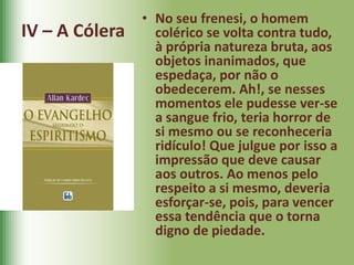 IV – A Cólera
• No seu frenesi, o homem
colérico se volta contra tudo,
à própria natureza bruta, aos
objetos inanimados, que
espedaça, por não o
obedecerem. Ah!, se nesses
momentos ele pudesse ver-se
a sangue frio, teria horror de
si mesmo ou se reconheceria
ridículo! Que julgue por isso a
impressão que deve causar
aos outros. Ao menos pelo
respeito a si mesmo, deveria
esforçar-se, pois, para vencer
essa tendência que o torna
digno de piedade.
 