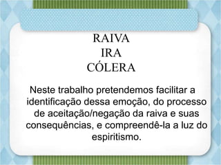RAIVA
IRA
CÓLERA
Neste trabalho pretendemos facilitar a
identificação dessa emoção, do processo
de aceitação/negação da raiva e suas
consequências, e compreendê-la a luz do
espiritismo.
 