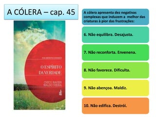 A CÓLERA – cap. 45 A cólera apresenta dez negativas
complexas que induzem a melhor das
criaturas à pior das frustrações:
6. Não equilibra. Desajusta.
7. Não reconforta. Envenena.
8. Não favorece. Dificulta.
9. Não abençoa. Maldiz.
10. Não edifica. Destrói.
 