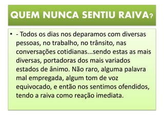 QUEM NUNCA SENTIU RAIVA?
• - Todos os dias nos deparamos com diversas
pessoas, no trabalho, no trânsito, nas
conversações cotidianas...sendo estas as mais
diversas, portadoras dos mais variados
estados de ânimo. Não raro, alguma palavra
mal empregada, algum tom de voz
equivocado, e então nos sentimos ofendidos,
tendo a raiva como reação imediata.
 