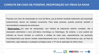 Pessoas com risco de reexposição ao vírus da Raiva, que já tenham recebido tratamento pós-exposição
anteriormente, devem ser tratadas novamente. Para estas pessoas, quando possível, também é
recomendável a pesquisa de anticorpos.
Observações: em caso de reexposição, com história de tratamento anterior completo, não é
necessário administrar o soro anti-rábico (homólogo ou heterólogo). No entanto, o soro poderá ser
indicado se houver dúvidas ou conforme a análise de cada caso, especialmente nos pacientes
imunodeprimidos que devem receber sistematicamente soro e vacina. Recomenda-se que, ao final do
tratamento, seja realizada a avaliação sorológica após o 14º dia da aplicação da última dose.
CONDUTA EM CASO DE POSSÍVEL REEXPOSIÇÃO AO VÍRUS DA RAIVA
 
