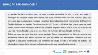 ▪ No estado da Bahia o último caso de raiva humana transmitida por cão, ocorreu em 2004, no
município de Salvador. Treze anos depois, em 2017, ocorreu outro caso em humano, desta vez
provocada pela mordedura de morcego (variante 3 Desmodus rotundum), no município de Paramirim,
Região Sudoeste do estado. Em dezembro de 2017 foram notificados dois novos casos de raiva
canina, sendo um no município de Feira de Santana, Região Centro-Leste, e outro no município de
Lauro de Freitas, Região Leste, e um caso felino no município de Catu, Região Nordeste.
▪ Todos os casos de raiva humana, nesse período, foram consequência da falta de procura pela
assistência médica em tempo oportuno ou, por equívocos no atendimento profilático que não
seguiram o esquema preconizado pelo Ministério da Saúde, devido a deficiência no sistema de
educação em saúde, tanto para os profissionais quanto para a população em geral.
SITUAÇÃO EPIDEMIOLÓGICA
 