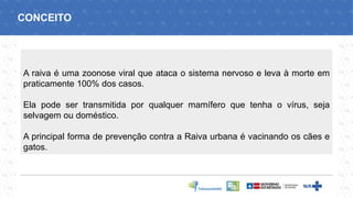 A raiva é uma zoonose viral que ataca o sistema nervoso e leva à morte em
praticamente 100% dos casos.
Ela pode ser transmitida por qualquer mamífero que tenha o vírus, seja
selvagem ou doméstico.
A principal forma de prevenção contra a Raiva urbana é vacinando os cães e
gatos.
CONCEITO
 