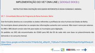 IMPLEMENTAÇÃO DO VE7 ONN LINE ( GOOGLE DOCS )
INSTRUTIVO PARA DIGITAÇÃO DOS DADOS REFERENTES À RAIVA HUMANA E ANIMAL:
VE 7 - Consolidado Mensal do Programa de Raiva Humana- Bahia
Este formulário destina-se a consolidar os dados referentes a profilaxia da raiva humana do Estado da Bahia.
Os municípios devem preencher os campos das informações somente com numeral. Não inserir nome por extenso.
Os NRS e BRS devem enviar este link para todos os municípios para digitação.
Os pedidos via SIES são encaminhados do CEADI para MS dia 03 de cada mês com base no preenchimento das
demanda e no consumo mensal.
https://docs.google.com/forms/d/e/1FAIpQLSdj_eMqnIH_7OjKszbJYn5AAzzR6NCtGqlclHUHgdWIwqLyQ
Q/viewform
 