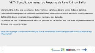 VE 7 - Consolidado mensal do Programa de Raiva Animal- Bahia
Este formulário destina-se a consolidar os dados referentes a profilaxia da raiva animal do Estado da Bahia.
Os municípios devem preencher os campos das informações somente com numeral. Não inserir nome por extenso.
Os NRS e BRS devem enviar este link para todos os municípios para digitação.
Os pedidos via SIES são encaminhados do CEADI para MS dia 03 de cada mês com base no preenchimento das
demanda e no consumo mensal.
https://docs.google.com/forms/d/e/1FAIpQLSdxuk1smii7NmNC2hsUK9K5g8okpwPX-eYBSGs8btVk0ng-
NA/viewform
 