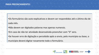 •Os formulários são auto-explicativos e devem ser respondidos até o último dia de
cada mês.
•Não devem ser digitados palavras mas apenas numerais.
•Em caso de não ter atividade desenvolvida preencher com “0” zero.
•Se houver erro de digitação e percebido após o envio, pelo município ou base, o
município deverá digitar novamente todo o formulário.
PARA PREENCHIMENTO:
 