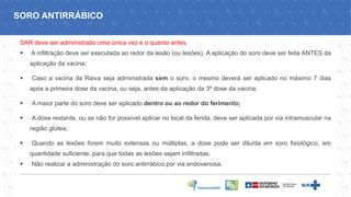 SAR deve ser administrado uma única vez e o quanto antes.
▪ A infiltração deve ser executada ao redor da lesão (ou lesões). A aplicação do soro deve ser feita ANTES da
aplicação da vacina;
▪ Caso a vacina da Raiva seja administrada sem o soro, o mesmo deverá ser aplicado no máximo 7 dias
após a primeira dose da vacina, ou seja, antes da aplicação da 3ª dose da vacina;
▪ A maior parte do soro deve ser aplicado dentro ou ao redor do ferimento;
▪ A dose restante, ou se não for possível aplicar no local da ferida, deve ser aplicada por via intramuscular na
região glútea;
▪ Quando as lesões forem muito extensas ou múltiplas, a dose pode ser diluída em soro fisiológico, em
quantidade suficiente, para que todas as lesões sejam infiltradas.
▪ Não realizar a administração do soro antirrábico por via endovenosa.
SORO ANTIRRÁBICO
 