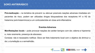 Pré-medicação – na tentativa de prevenir ou atenuar possíveis reações adversas imediatas em
pacientes de risco, podem ser utilizadas drogas bloqueadoras dos receptores H1 e H2 da
histamina (anti-histamínicos) e um corticosteróide em dose anti-inflamatória:
Eventos Adversos
Manifestações locais – pode provocar reações de caráter benigno com dor, edema e hiperemia
e, mais raramente, presença de abscesso.
Conduta: não é necessário notificar. Deve ser feito tratamento local com o objetivo de diminuir a
dor, a tumefação e a vermelhidão.
SORO ANTIRRÁBICO
 