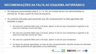 ▪ No esquema recomendado (dias 0, 3, 7 e 14), as 4 doses devem ser administradas no
período de 14 dias a partir do início do esquema.
▪ As condutas indicadas para pacientes que não compareceram na data agendada são
expostas a seguir:
▪ No caso de o paciente faltar para a 2a dose, aplicar no dia em que comparecer e agendar a 3a
dose com intervalo mínimo de 2dias.
▪ No caso de o paciente faltar para a 3a dose, aplicar no dia em que comparecer e agendar a 4a
dose com intervalo mínimo de 7dias.
▪ No caso de o paciente faltar para a 4a dose, aplicar no dia em que comparecer.
▪ As doses de vacinas agendadas, no caso de não comparecimento, deverão sempre ser aplicadas
em datas posteriores às agendadas,nunca adiantadas.
RECOMENDAÇÕES NA FALTA AO ESQUEMA ANTIRRÁBICO
 