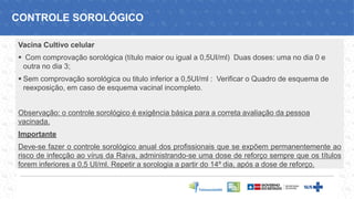 CONTROLE SOROLÓGICO
Vacina Cultivo celular
▪ Com comprovação sorológica (título maior ou igual a 0,5UI/ml) Duas doses: uma no dia 0 e
outra no dia 3;
▪ Sem comprovação sorológica ou titulo inferior a 0,5UI/ml : Verificar o Quadro de esquema de
reexposição, em caso de esquema vacinal incompleto.
Observação: o controle sorológico é exigência básica para a correta avaliação da pessoa
vacinada.
Importante
Deve-se fazer o controle sorológico anual dos profissionais que se expõem permanentemente ao
risco de infecção ao vírus da Raiva, administrando-se uma dose de reforço sempre que os títulos
forem inferiores a 0,5 UI/ml. Repetir a sorologia a partir do 14º dia, após a dose de reforço.
 