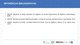 1. BRASIL. Ministério da Saúde Secretaria de Vigilância em Saúde Departamento de Vigilância epidemiológica,
2008.
2. BRASIL. Ministério da Saúde Vigilância prevenção e controle de zoonoses. Normas técnicas e operacionais. 2016.
3. BRASIL. Ministério da Saúde. Fundação Nacional de Saúde. Guia de Vigilância á Saúde, 3ª ed, volume único.
2019.
REFERÊNCIAS BIBLIOGRÁFICAS:
 