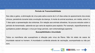 Período de Transmissibilidade
Nos cães e gatos, a eliminação de vírus pela saliva ocorre de 2 a 5 dias antes do aparecimento dos sinais
clínicos, persistindo durante toda a evolução da doença. A morte do animal acontece, em média, entre 5 a
7 dias após a apresentação dos sintomas. Em relação aos animais silvestres, há poucos estudos sobre o
período de transmissão, sabendo-se que varia de espécie para espécie. Por exemplo, especificamente os
quirópteros podem albergar o vírus por longo período, sem sintomatologia aparente.
Susceptibilidade e Imunidade
Todos os mamíferos são susceptíveis à infecção pelo vírus da Raiva. Não há relato de casos de
imunidade natural no homem. A imunidade é conferida através de vacinação, acompanhada ou não por
soro.
 