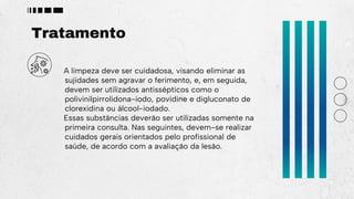 Tratamento
A limpeza deve ser cuidadosa, visando eliminar as
sujidades sem agravar o ferimento, e, em seguida,
devem ser utilizados antissépticos como o
polivinilpirrolidona-iodo, povidine e digluconato de
clorexidina ou álcool-iodado.
Essas substâncias deverão ser utilizadas somente na
primeira consulta. Nas seguintes, devem-se realizar
cuidados gerais orientados pelo profissional de
saúde, de acordo com a avaliação da lesão.
 