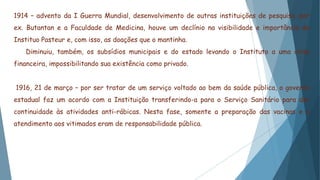 1914 – advento da I Guerra Mundial, desenvolvimento de outras instituições de pesquisa, por
ex. Butantan e a Faculdade de Medicina, houve um declínio na visibilidade e importância do
Instituo Pasteur e, com isso, as doações que o mantinha.
Diminuiu, também, os subsídios municipais e do estado levando o Instituto a uma crise
financeira, impossibilitando sua existência como privado.
1916, 21 de março – por ser tratar de um serviço voltado ao bem da saúde pública, o governo
estadual faz um acordo com a Instituição transferindo-a para o Serviço Sanitário para dar
continuidade às atividades anti-rábicas. Nesta fase, somente a preparação das vacinas e o
atendimento aos vitimados eram de responsabilidade pública.
 