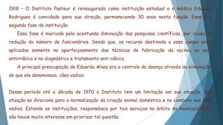 1918 – O Instituto Pasteur é reinaugurado como instituição estadual e o médico Eduardo
Rodrigues é convidado para sua direção, permanecendo 30 anos nesta função. Essa é a
segunda fase da instituição.
Essa fase é marcada pela acentuada diminuição das pesquisas científicas, por causa da
redução do número de funcionários. Sendo que, os recurso destinado a esse campo eram
aplicados somente no aperfeiçoamento das técnicas de fabricação da vacina, no soro
antirrábico e no diagnóstico e tratamento anti-rábico.
A principal preocupação de Eduardo Alves era o controle da doença através da eliminação,
do que ele denominava, cães vadios.
Desse período até a década de 1970 o Instituto tem um limitação em sua atuação. Sua
atuação se direciona para a normalização da criação animal doméstica e no combate aos cães
vadios. Estando as instituições, responsáveis por tais serviços na órbita da municipalidade,
não houve muito interesse em priorizar tal questão.
 