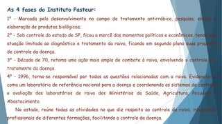 As 4 fases do Instituto Pasteur:
1⁰ - Marcada pelo desenvolvimento no campo de tratamento antirrábico, pesquisa, ensino e
elaboração de produtos biológicos;
2⁰ - Sob controle do estado de SP, ficou a mercê dos momentos políticos e econômicos, tendo sua
atuação limitada ao diagnóstico e tratamento da raiva, ficando em segundo plano suas proposta
de controle da doença.
3⁰ - Década de 70, retoma uma ação mais ampla de combate à raiva, envolvendo o controle e o
tratamento da doença.
4⁰ - 1996, torna-se responsável por todas as questões relacionadas com a raiva. Evidencia-se
como um laboratório de referência nacional para a doença e coordenando os sistemas de controle
e avaliação dos laboratórios de raiva dos Ministérios da Saúde, Agricultura, Pecuária e
Abastecimento.
No estado, reúne todas as atividades no que diz respeito ao controle da raiva, integrando
profissionais de diferentes formações, facilitando o controle da doença.
 