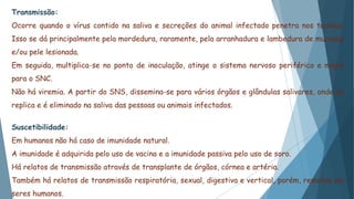 Transmissão:
Ocorre quando o vírus contido na saliva e secreções do animal infectado penetra nos tecidos.
Isso se dá principalmente pela mordedura, raramente, pela arranhadura e lambedura de mucosas
e/ou pele lesionada.
Em seguida, multiplica-se no ponto de inoculação, atinge o sistema nervoso periférico e migra
para o SNC.
Não há viremia. A partir do SNS, dissemina-se para vários órgãos e glândulas salivares, onde se
replica e é eliminado na saliva das pessoas ou animais infectados.
Suscetibilidade:
Em humanos não há caso de imunidade natural.
A imunidade é adquirida pelo uso de vacina e a imunidade passiva pelo uso de soro.
Há relatos de transmissão através de transplante de órgãos, córnea e artéria.
Também há relatos de transmissão respiratória, sexual, digestiva e vertical, porém, remotas em
seres humanos.
 