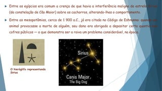  Entre os egípcios era comum a crença de que havia a interferência maligna da estrela Sirius
(da constelação de Cão Maior) sobre os cachorros, alterando-lhes o comportamento.
 Entre os mesopotâmios, cerca de 1 900 a.C., já era citada no Código de Eshnunna: quando um
animal provocasse a morte de alguém, seu dono era obrigado a depositar certa quantia nos
cofres públicos — o que demonstra ser a raiva um problema considerável, na época.
O hieróglifo representando
Sirius
 