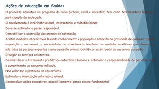 Ações de educação em Saúde:
O processo educativo no programa da raiva (urbana, rural e silvestre) tem como ferramenteas básicas a
participação da sociedade.
O envolvimento é interinstitucional, intersetorial e multidisciplinar.
Deve-se estimular a posse responsável.
Demistificar a castração dos animais de estimação.
Adotar medidas informativas levando conhecimento a população a respeito da gravidade de qualquer tipo de
exposição a um animal; a necessidade de atendimento imediato; as medidas auxiliares que devem ser
adotadas às pessoas expostas a uma agressão animal; identificar os sintomas de um animal suspeito.
Divulgar os serviços existentes.
Desmistificar o tratamento profilático antirrábico humano e estimular a responsabilidade do paciente com
o cumprimento do esquema indicado.
Não valorizar a proteção do cão errante.
Estimular a imunização antirrábica animal.
Desenvolver ações educativas, especificamente, para o ensino fundamental.
 