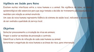 Vigilância em Saúde para Raiva
Existem muitas interfaces entre a raiva humana e a animal. Na vigilância da raiva, os dados
epidemiológicos são essenciais para que seja tomada a decisão de tratamento pós exposição e as
medidas com relação ao animal envolvido.
Um caso de raiva humana representa falência do sistema de saúde local, indicando a necessidade
de ser avaliada a qualidade do serviço local.
Objetivos
Detectar precocemente a circulação do vírus em animais;
Propor e avaliar as medidas de prevenção e controle;
Identificar a fonte de infecção de cada caso humano ou animal;
Determinar a magnitude da raiva humana e as áreas de risco, para intervenção
 
