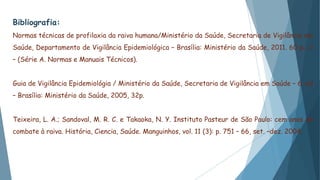 Bibliografia:
Normas técnicas de profilaxia da raiva humana/Ministério da Saúde, Secretaria de Vigilância em
Saúde, Departamento de Vigilância Epidemiológica – Brasília: Ministério da Saúde, 2011. 60 p.: il
– (Série A. Normas e Manuais Técnicos).
Guia de Vigilância Epidemiológia / Ministério da Saúde, Secretaria de Vigilância em Saúde – 6. ed
– Brasília: Ministério da Saúde, 2005, 32p.
Teixeira, L. A.; Sandoval, M. R. C. e Takaoka, N. Y. Instituto Pasteur de São Paulo: cem anos de
combate à raiva. História, Ciencia, Saúde. Manguinhos, vol. 11 (3): p. 751 – 66, set. –dez. 2004.
 
