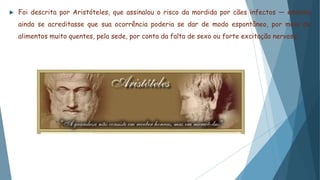  Foi descrita por Aristóteles, que assinalou o risco da mordida por cães infectos — embora
ainda se acreditasse que sua ocorrência poderia se dar de modo espontâneo, por meio de
alimentos muito quentes, pela sede, por conta da falta de sexo ou forte excitação nervosa.
 