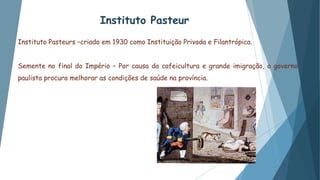 Instituto Pasteur
Instituto Pasteurs –criado em 1930 como Instituição Privada e Filantrópica.
Semente no final do Império – Por causa da cafeicultura e grande imigração, o governo
paulista procura melhorar as condições de saúde na província.
 