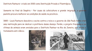Instituto Pasteurs –criado em 1930 como Instituição Privada e Filantrópica.
Semente no final do Império – Por causa da cafeicultura e grande imigração, o governo
paulista procura melhorar as condições de saúde na província.
1885 – Louis Pasteurs descobre a vacina contra a raiva e o governo de São Paulo tenta criar
uma instituição para se dedicar a profilaxia dessa doença. Porém, o projeto fracassou e as
vítimas de animais eram enviados para o Instituto Pasteur no Rio de Janeiro, que iniciou o
tratamento anti-rábico.
 