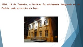 1904, 18 de fevereiro, o Instituto foi oficialmente inaugurado na Av.
Paulista, onde se encontra até hoje.
 