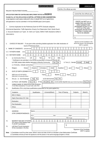 APPLICATION FORM                                                                           ANNEXURE‐1 
                                                                                                       Roll No. (For official use only)
RAILWAY RECRUITMENT BOARD_______________

                                                                                                                                       Control No: (For official use)
APPLICATION FORM FOR CENTRALISED EMPLOYMENT NOTICE No.                        03/2012
PLEASE FILL UP THE APPLICATION IN CAPITAL LETTERS IN OWN HANDWRITING,
except signatures and in places indicated $ where it should NOT be in Capital letters
(All applications must be submitted in A4 Size 80GSM paper) (bond paper)                                                               PASTE (do NOT pin or
                                                                                                                                       staple) here your recent
                                                                                                                                         colour passport size
1.    Common Application for the Preliminary Exam for NTPC Graduate categories                                                        photograph of size 3.5 cm
                                                                                                                                         X 3.5 cm (The color
(Commercial Apprentice, Traffic Apprentice, Enquiry Cum Reservation Clerk, Goods Guard,                                               photograph should not be
Jr. Accounts Assistant cum Typist , Sr. Clerk cum Typist), ASM & Traffic Assistants notified in                                        more than 3 months old)
                                                                                                                                          Not to be attested
CEN 03/2012

                                                                                                                                      $
                                  .
                                                                                                                                      Signature of the Candidate in the 
2.     CHOICE OF RAILWAY : To be given while submitting detailed application form after declaration of                               above box below in the photograph
                                                                                                                                              (NOT in capitals)
                                      result of Preliminary Exam.

3.    NAME OF CANDIDATE               SHRI/SMT/KUM


4. A FATHER'S NAME              SHRI


4. B MOTHER'S NAME               SMT

5.        a). Community (Tick           )       UR                 *SC              *ST              OBC
          * Certificate to be submitted in the format as prescribed in Annexure-3 for SC /ST .
          b) If OBC please state whether belonging to Minority Community                       Yes   No           6. Tick ( ) Gender: Female                Male
          c). If minority , indicate community:

7.        Religion:                   Hindu           Muslim          Christian           Sikh         Buddhist            Jain           Parsi         Others

8.        DATE OF BIRTH (DD/MM/YYYY)

9.        AGE (as on 01-07-2012)                                           Years                 Months                  Days
          (Refer para 2 of Employment Notice)
10.       Are you (i) Govt Employee                   Yes   No              (ii) Ex-Servicemen Yes        No

          (iii) Person with Disability          Yes    No        If Yes,     VH    OH     HH     (iv) Is scribe required (Refer para 10.06 of Emp Notice) Yes    No
11.       VISIBLE MARK OF IDENTIFICATION ON BODY
          (To be filled compulsorily. If no such mark, write ”Nil”)

12.       Qualification (Fill in only those qualifications prescribed for the posts applied for)


           Academic                                   Qualification           University/Board         Year of Passing              Subjects          Marks%

          SSC/ X/ Matric

          Higher Secondary/ XII / Inter

          Graduation

          Post Graduation

          Others


13.       ADDRESS                                 Name:________________________________________________________________________
          (FOR CORRESPONDENCE)                       _____________________________________________________________________________
                                                  P.O.:__________________________City :_________________Distt :______________________
                                                  State:___________________________________________PIN Code:_________________

14.       NEAREST RAILWAY STATION
          (For issue of free Railway Pass
          To SC/ST Candidates)
                                                                                                                     $
15.       Left Hand Thumb Impression
          Of the Candidate in this Box
                                                                                                                     Signature of the Candidate
                                                                                                                                (NOT in capitals)
Note: 1) Candidates must fill up their name, father's name and date of birth as indicated in their Matriculation Certificate
        2) Candidates should put their full signature at all the places in the same language (English or Hindi)
 