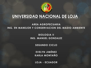 UNIVERSIDAD NACIONAL DE LOJA
AREA AGROPECUARIA
ING. EN MANEJOR Y CONSERVACION DEL MADIO AMBIENTE
BIOLOGIA II
ING. MANUEL GONZALEZ
SEGUNDO CICLO
EVELYN JIMÉNEZ
KARLA MONTAÑO
LOJA - ECUADOR
 