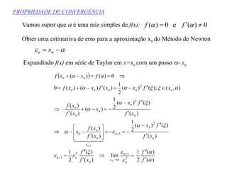 PROPRIEDADE DE CONVERGÊNCIA
Vamos supor que α é uma raiz simples de f(x): 0)(e0)( ≠′= αα ff
Obter uma estimativa de erro para a aproximação xn do Método de Newton
αε −= nn x
Expandindo f(x) em série de Taylor em x=xn com um passo α- xn
( )
)(
)(
2
1
lim
)(
)(
2
1
)(
)()(
2
1
)(
)(
)(
)()(
2
1
)(
)(
)(
),();()(
2
1
)()()(0
0)()(
2
2
12
1
2
1
2
2
1
α
α
ε
ε
εξ
εε
ξα
εα
ξα
α
αξξαα
αα
α f
f
xf
f
xf
fx
xf
xf
x
xf
fx
x
xf
xf
xfxxfxxf
fxxf
n
n
n
x
n
nn
n
n
n
x
n
n
n
n
n
n
n
n
nnnnn
nn
n
n
′
′′
=⇒
′
′′
=
′
′′−
−=−=





′
−−⇒
′
′′−
−=−+
′
⇒
∈′′−+′−+=
⇒==−+
+
→
+
+
+
44 344 21
)(
)(
2
1
α
α
f
f
′
′′
 