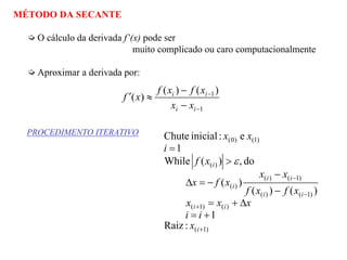 MÉTODO DA SECANTE
O cálculo da derivada f’(x) pode ser
muito complicado ou caro computacionalmente
Aproximar a derivada por:
1
1)()(
)(
−
−
−
−
≈′
ii
ii
xx
xfxf
xf
PROCEDIMENTO ITERATIVO
)1(
)()1(
)1()(
)1()(
)(
)(
)1()0(
:Raiz
1
)()(
)(
do,)(While
1
e:inicialChute
+
+
−
−
+=
∆+=
−
−
−=∆
>
=
i
ii
ii
ii
i
i
x
ii
xxx
xfxf
xx
xfx
xf
i
xx
ε
 