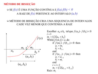 MÉTODO DE BISSEÇÃO
SE f(x) É UMA FUNÇÃO CONTÍNUA E f(a).f(b) < 0
A RAIZ DE f(x) PERTENCE AO INTERVALO (a,b)
MÉTODO DE BISSEÇÃO CRIA UMA SEQUENCIA DE INTERVALOS
CADE VEZ MENOR QUE CONTENHA A RAIZ
)(xf
x
*
x
0a
0b
),( 00 ba
),( 11 ba
1m 2m
( )
( )
i
iii
ii
ii
ii
ii
ii
ii
i
i
m
bam
ii
mb
aa
mfaf
bb
ma
bfmf
mf
bam
i
bfafba
:Raiz
21
1
end
then0)()(if
end
then0)()(if
do,)(While
21
1
0)()(quetaleEscolher
11
1
1
1
1
00
0000
−−
−
−
−
−
+=
+=
=
=
<⋅
=
=
<⋅
>
+=
=
<⋅
ε
 