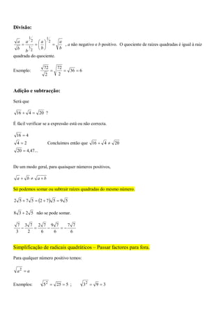 Divisão:
b
a
b
a
b
a
b
a







2
1
2
1
2
1
, a não negativo e b positivo. O quociente de raízes quadradas é igual à raiz
quadrada do quociente.
Exemplo: 636
2
72
2
72

Adição e subtracção:
Será que
20416  ?
É fácil verificar se a expressão está ou não correcta.
...47,420
24
416



Concluímos então que 20416 
De um modo geral, para quaisquer números positivos,
baba 
Só podemos somar ou subtrair raízes quadradas do mesmo número.
  595725752 
5238  não se pode somar.
6
77
6
79
6
72
2
73
3
7

Simplificação de radicais quadráticos – Passar factores para fora.
Para qualquer número positivo temos:
aa 2
Exemplos: 52552
 ; 3932

 