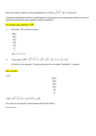 Nota: para números negativos esta propriedade não se verifica. 2
)5( não é -5 mas sim 5.
Atendendo à propriedade anterior e à propriedade da multiplicação acima mencionada podemos efectuar os
seguintes procedimentos para simplificar radicais quadráticos:
Por exemplo, para simplificar 180
1º Decompor 180 em factores primos.
1
55
315
345
290
2180
532180 22

2º Temos então 56532532532180 2222

Os factores cujo expoente é 2 podem passar para fora do radical “perdendo” o expoente.
Mais exemplos:
120
1
55
315
230
260
2120
30253225322120 2

Só os factores de expoente 2 podem passar para fora do radical.
***********
 