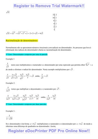 32
1
22
24
28
216
232
24222222232 225

Racionalização de denominadores:
Normalmente não se apresentam números irracionais com radicais no denominador. Ao processo que leva à
eliminação dos radicais do denominador chama-se racionalização do denominador.
1º Caso: Denominador composto por uma só parcela
Exemplo 1
3
3
neste caso multiplicámos o numerador e o denominador por uma expressão que permita obter aa
n n

de modo a eliminar o radical do denominador. Neste exemplo multiplicámos por 3 .
3
3
33
3
33
33
33
3
3
2



 então, 3
3
3

Exemplo 2:
72
5
temos que multiplicar o denominador e o numerador por 7 .
14
75
72
75
72
75
772
75
72
5
2





 então,
14
75
72
5

2º Caso: Denominador composto por duas parcelas.
Exemplo 1:
102
3

Se o denominador é da forma cba  multiplicámos o numerador e o denominador por cba  de modo a
obtermos uma diferença de quadrados no denominador. Assim,
Register eDocPrinter PDF Pro Online Now!!
Register to Remove Trial Watermark!!
 