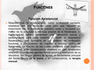 FUNCIONES
Función Asistencial
 Relación que el fisioterapeuta, como profesional sanitario,
establece con una sociedad sana pero que requiere un
tratamiento con la finalidad de prevenir, curar, y recuperar por
medio de la actuación y técnicas propias de la fisioterapia. El
fisioterapeuta deberá establecer una valoración previa y
personalizada para cada enfermo, y emitir el diagnóstico
fisioterápico, que consistirá en un sistema de evaluación
funcional y un sistema de registro e historia clínica de
fisioterapia, en función de los cuales planteará unos objetivos
terapéuticos, y en consecuencia diseñará un plan terapéutico
utilizando para ello los agentes físicos propios y exclusivos de su
disciplina. Sin ningún género de dudas, la herramienta principal
del fisioterapeuta es la mano, y en consecuencia, la terapia
manual.
 