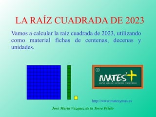 LA RAÍZ CUADRADA DE 2023
Vamos a calcular la raíz cuadrada de 2023, utilizando
como material fichas de centenas, decenas y
unidades.
José María Vázquez de la Torre Prieto
http://www.matesymas.es
 