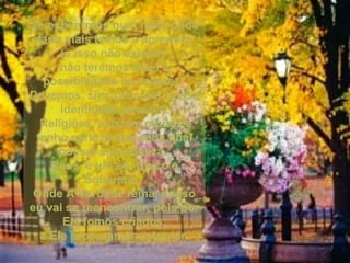 Se estivermos num meio ondeSe estivermos num meio onde
nada mais temos a aprendernada mais temos a aprender
(e isso não existe!)(e isso não existe!)
não teremos mais anão teremos mais a
possibilidade de crescer.possibilidade de crescer.
Devemos, sim, procurar nossaDevemos, sim, procurar nossa
identidade pessoal.identidade pessoal.
Religiões, existem muitas eReligiões, existem muitas e
tenho certeza que cada qualtenho certeza que cada qual
possui sua riqueza.possui sua riqueza.
Deus, é um só, Único eDeus, é um só, Único e
Soberano.Soberano.
Onde A Verdade reina, nossoOnde A Verdade reina, nosso
eu vai se reencontrar, pois poreu vai se reencontrar, pois por
Ele fomos criados,Ele fomos criados,
a Ele procuramos retornar.a Ele procuramos retornar.
 