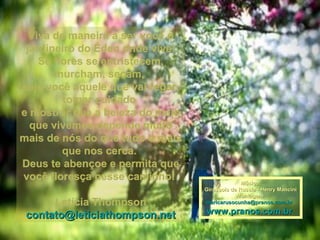 Viva de maneira a ser você oViva de maneira a ser você o
jardineiro do Éden onde vive!jardineiro do Éden onde vive!
Se flores se entristecem,Se flores se entristecem,
murcham, secam,murcham, secam,
seja você aquele que vai regar,seja você aquele que vai regar,
tomar cuidadotomar cuidado
e mostrar que a beleza do meioe mostrar que a beleza do meio
que vivemos depende muitoque vivemos depende muito
mais de nós do que tudo o maismais de nós do que tudo o mais
que nos cerca.que nos cerca.
Deus te abençoe e permita queDeus te abençoe e permita que
você floresça nesse caminho!você floresça nesse caminho!
Letícia ThompsonLetícia Thompson
contato@leticiathompson.netcontato@leticiathompson.net
Música:Música:
Girassois da Russia - Henry ManciniGirassois da Russia - Henry Mancini
Montagem:Montagem:
maricarusocunha@pranos.com.brmaricarusocunha@pranos.com.br
www.pranos.com.brwww.pranos.com.br
 