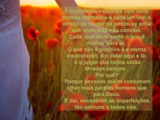 É importante estarmos bem ondeÉ importante estarmos bem onde
formos plantados e cada um tem oformos plantados e cada um tem o
direito de mudar de jardim se achadireito de mudar de jardim se acha
que onde está não convém.que onde está não convém.
Cada qual deve sentir o que éCada qual deve sentir o que é
melhor para si.melhor para si.
O que não é positivo é a eternaO que não é positivo é a eterna
insatisfação, é o estar aqui e lá;insatisfação, é o estar aqui e lá;
é o julgar que todos estãoé o julgar que todos estão
errados sempre.errados sempre.
Por quê?Por quê?
Porque pessoas assim costumamPorque pessoas assim costumam
olhar mais para os homens queolhar mais para os homens que
para Deus.para Deus.
E daí, encontram as imperfeições,E daí, encontram as imperfeições,
tão comuns a todos nós.tão comuns a todos nós.
 