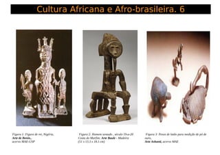 Cultura Africana e Afro-brasileira. 6
Figura 1: Figura de rei, Nigéria,
Arte de Benin,,
acervo MAE-USP
Figura 2: Homem sen...
