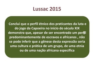 Lussac 2015
Conclui que o perfil étnico dos praticantes da luta e
do jogo da Capoeira no início do século XIX
demonstra que, apesar de ser encontrado um per‡fil
predominantemente de escravos e africanos , não
se pode inferir que a gênese desta expressão seria
uma cultura e prática de um grupo, de uma etnia
ou de uma nação africana específica
 