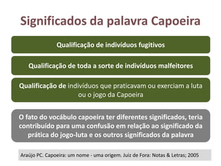 Significados da palavra Capoeira
Araújo PC. Capoeira: um nome - uma origem. Juiz de Fora: Notas & Letras; 2005
Qualificação de indivíduos fugitivos
Qualificação de toda a sorte de indivíduos malfeitores
Qualificação de indivíduos que praticavam ou exerciam a luta
ou o jogo da Capoeira
O fato do vocábulo capoeira ter diferentes significados, teria
contribuído para uma confusão em relação ao significado da
prática do jogo-luta e os outros significados da palavra
 