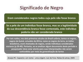 Significado de Negro
Araújo PC. Capoeira: um nome - uma origem. Juiz de Fora: Notas & Letras; 2005
Eram considerados negros todos cuja pele não fosse branca
Se a pele de um indivíduo fosse branca, mas se a legitimidade
da sua descendência branca fosse contestada, este indivíduo
poderia não ser considerado branco
Por tais razões, nos dois primeiros séculos do Brasil colônia, tantos os negros,
negros da Guiné, oriundos da África, como os negros da terra, os índios
brasileiros, eram chamados de negros, sendo indivíduos considerados
escravos (p.39-40). Portanto, ao se analisar algum documento deste período o
pesquisador deve estar atento para suas interpretações não serem
confundidas por meio da generalização do termo
 