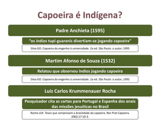 Capoeira é Indígena?
Martim Afonso de Souza (1532)
Relatou que observou índios jogando capoeira
Padre Anchieta (1595)
Luiz Carlos Krummenauer Rocha
“os índios tupi-guaranis divertiam-se jogando capoeira”
Silva GO. Capoeira do engenho à universidade. 2a ed. São Paulo: o autor; 1995
Silva GO. Capoeira do engenho à universidade. 2a ed. São Paulo: o autor; 1995
Pesquisador cita as cartas para Portugal e Espanha dos anais
das missões jesuíticas no Brasil
Rocha LCK. Teses que comprovam a brasilidade da capoeira. Rev Prat Capoeira.
2002;17:10-3.
 